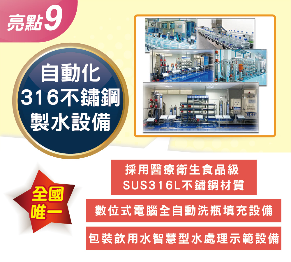 鮮喝水十大亮點9：全國唯一「自動化 316不鏽鋼製水設備」。不惜重資採用醫療衛生食品級 SUS316L 不鏽鋼管材與儲水容器。結合數位式電腦全自動洗瓶充填與智慧型水處理示範設備，徹底杜絕塑化劑污染。